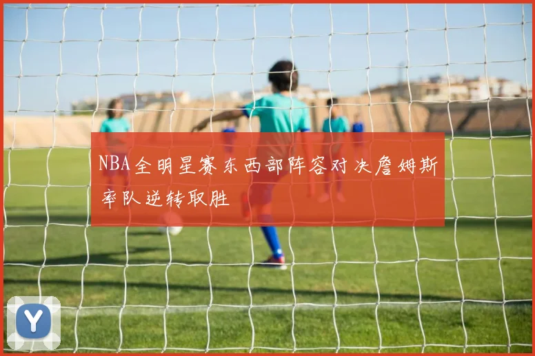 NBA全明星赛东西部阵容对决詹姆斯率队逆转取胜