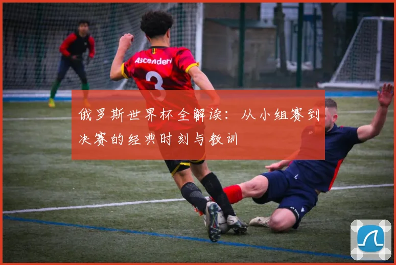 俄罗斯世界杯全解读:从小组赛到决赛的经典时刻与教训