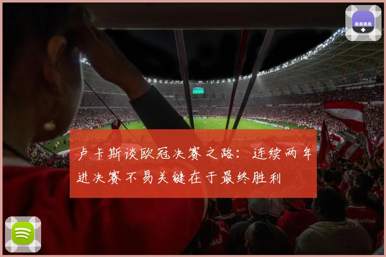 卢卡斯谈欧冠决赛之路：连续两年进决赛不易关键在于最终胜利