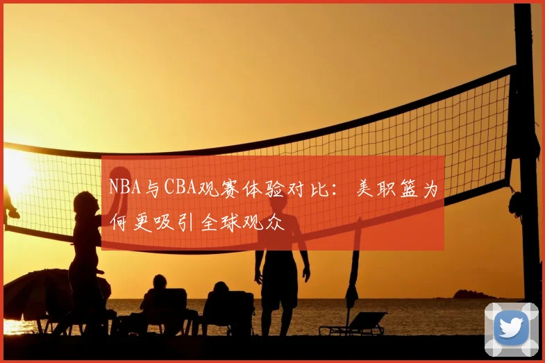 NBA与CBA观赛体验对比:美职篮为何更吸引全球观众