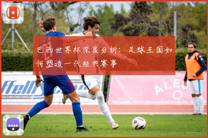 巴西世界杯深度分析：足球王国如何塑造一代经典赛事