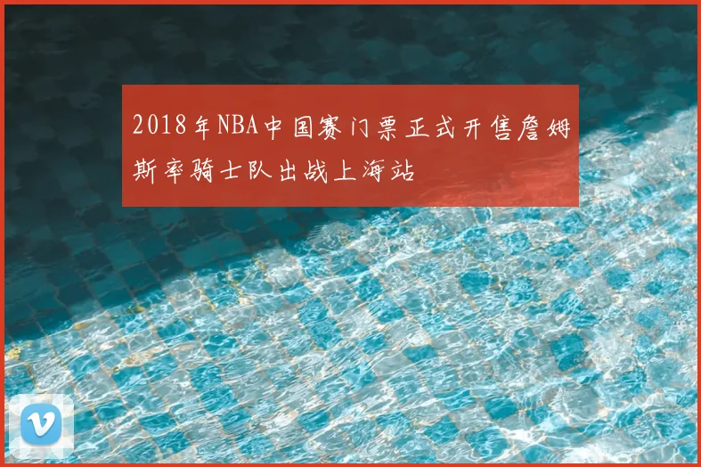 2018年NBA中国赛门票正式开售詹姆斯率骑士队出战上海站