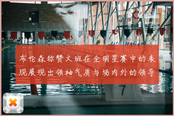 布伦森称赞文班在全明星赛中的表现展现出领袖气质与场内外的领导力