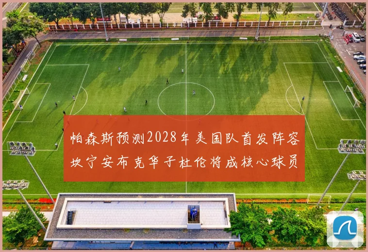 帕森斯预测2028年美国队首发阵容坎宁安布克华子杜伦将成核心球员