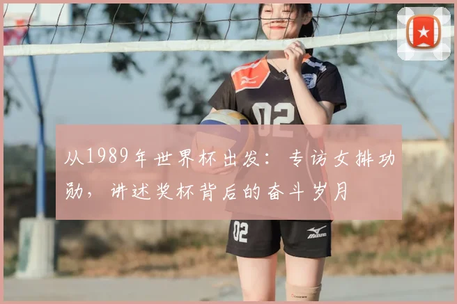 从1989年世界杯出发：专访女排功勋，讲述奖杯背后的奋斗岁月