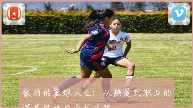 张丽的篮球人生:从热爱到职业的深度对话与成长之路