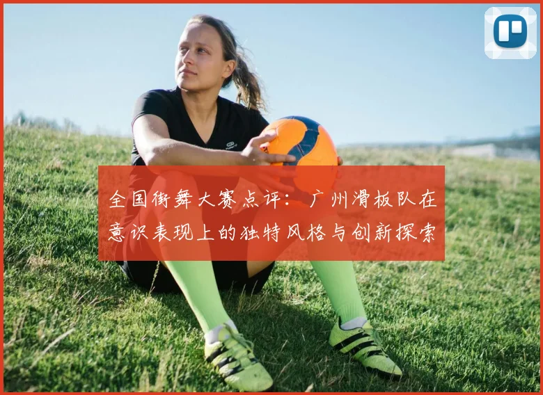 全国街舞大赛点评:广州滑板队在意识表现上的独特风格与创新探索