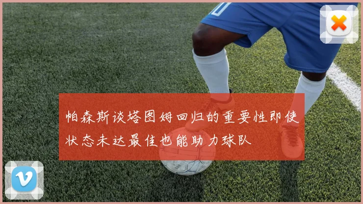 帕森斯谈塔图姆回归的重要性即使状态未达最佳也能助力球队
