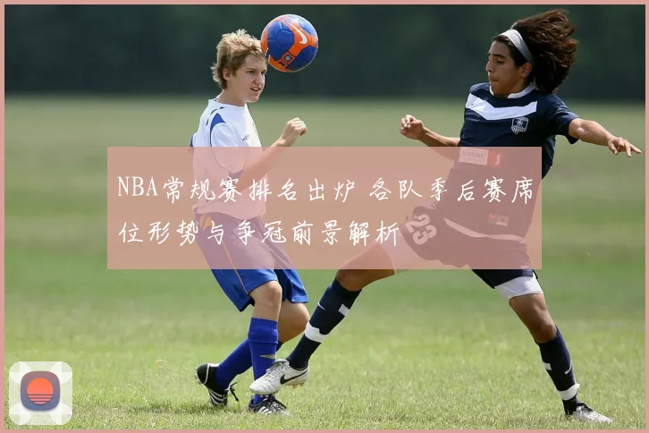 NBA常规赛排名出炉 各队季后赛席位形势与争冠前景解析