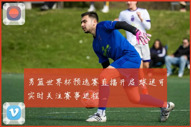 男篮世界杯预选赛直播开启 球迷可实时关注赛事进程