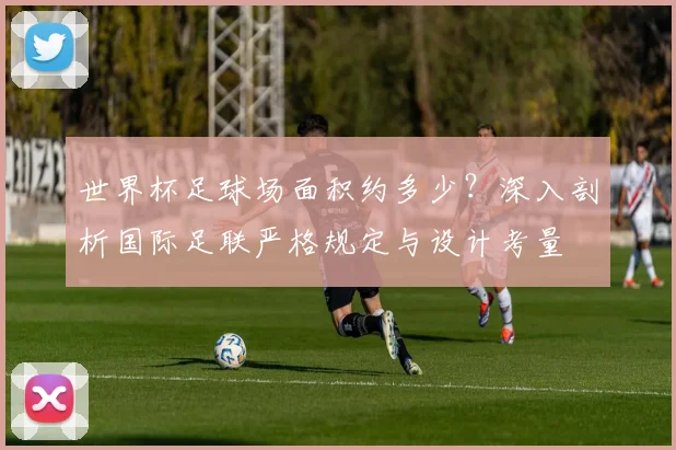 世界杯足球场面积约多少?深入剖析国际足联严格规定与设计考量
