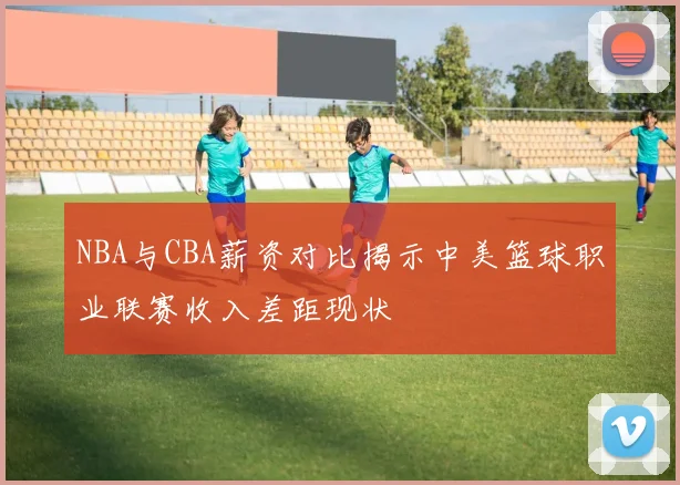 NBA与CBA薪资对比揭示中美篮球职业联赛收入差距现状