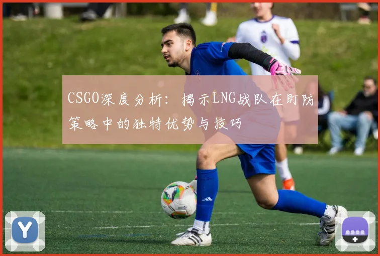 CSGO深度分析：揭示LNG战队在盯防策略中的独特优势与技巧