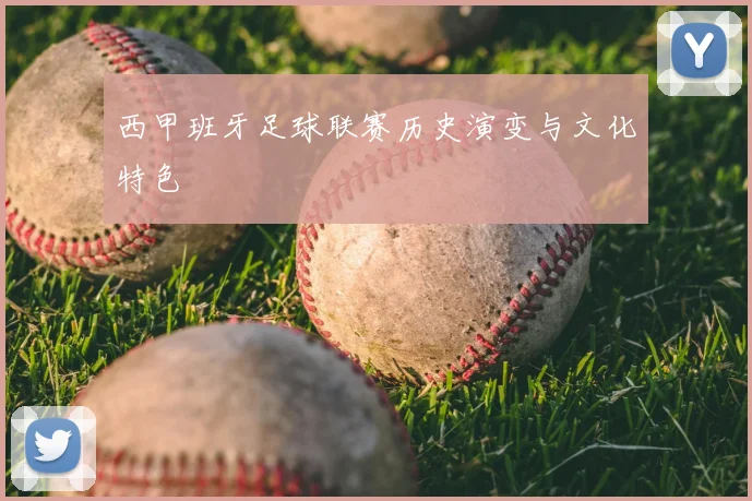 西甲班牙足球联赛历史演变与文化特色