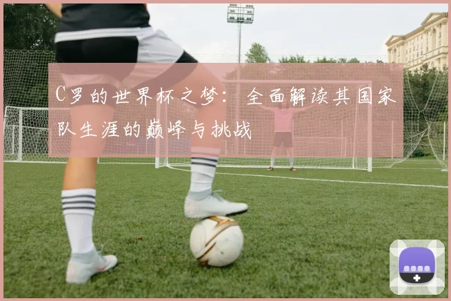 C罗的世界杯之梦:全面解读其国家队生涯的巅峰与挑战