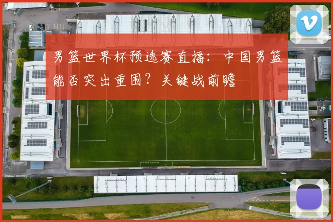 男篮世界杯预选赛直播：中国男篮能否突出重围？关键战前瞻