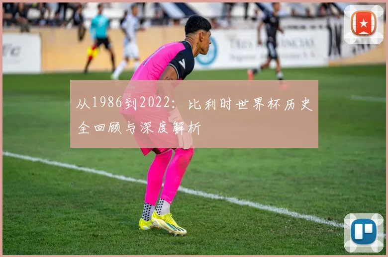 从1986到2022:比利时世界杯历史全回顾与深度解析