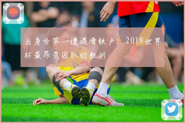 当身价第一遭遇滑铁卢:2018世界杯最昂贵团队的教训