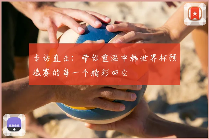 专访直击:带你重温中韩世界杯预选赛的每一个精彩回合