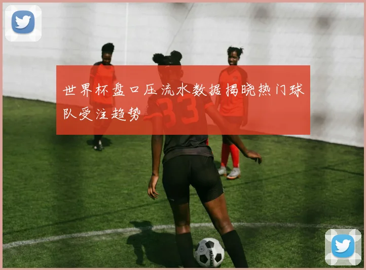 世界杯盘口压流水数据揭晓热门球队受注趋势