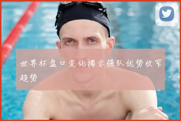 世界杯盘口变化揭示强队优势收窄趋势