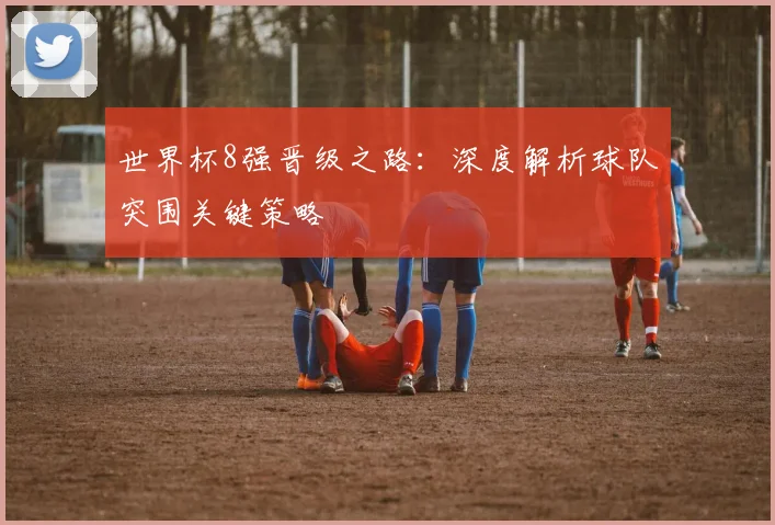 世界杯8强晋级之路:深度解析球队突围关键策略