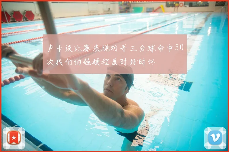 卢卡谈比赛表现对手三分球命中50次我们的强硬程度时好时坏
