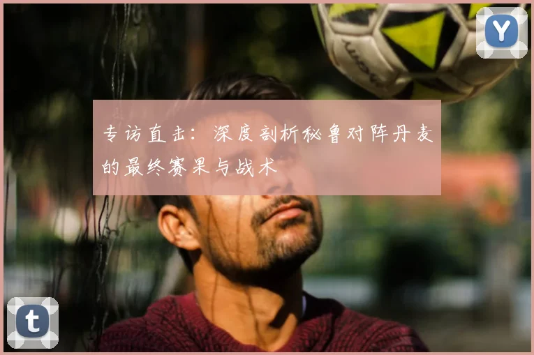 专访直击:深度剖析秘鲁对阵丹麦的最终赛果与战术