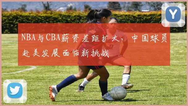 NBA与CBA薪资差距扩大，中国球员赴美发展面临新挑战