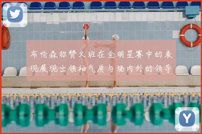 布伦森称赞文班在全明星赛中的表现展现出领袖气质与场内外的领导力