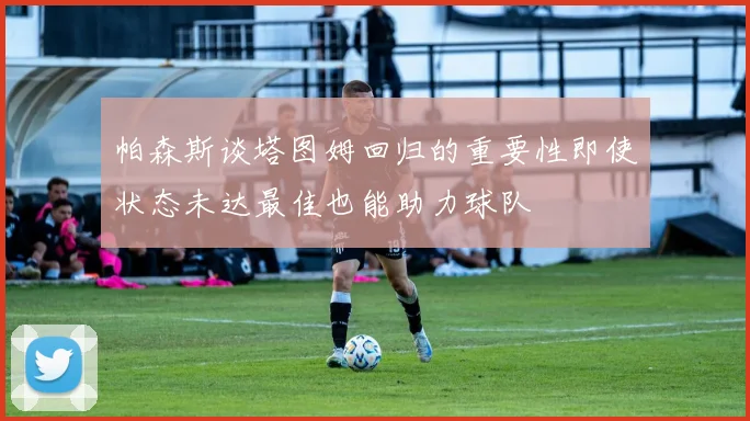 帕森斯谈塔图姆回归的重要性即使状态未达最佳也能助力球队