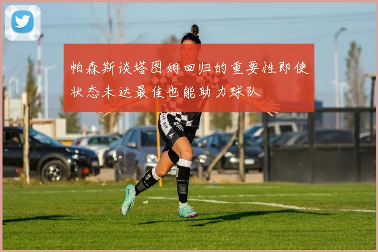 帕森斯谈塔图姆回归的重要性即使状态未达最佳也能助力球队
