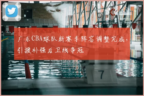 广东CBA球队新赛季阵容调整完成,引援补强后卫线争冠