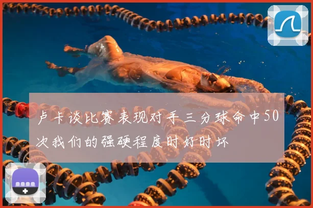 卢卡谈比赛表现对手三分球命中50次我们的强硬程度时好时坏