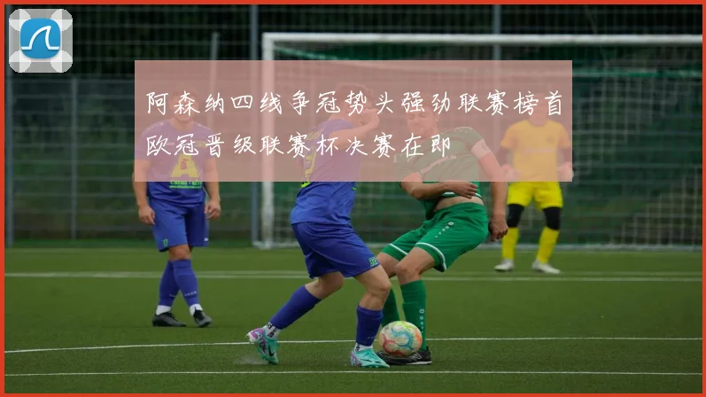 阿森纳四线争冠势头强劲联赛榜首欧冠晋级联赛杯决赛在即