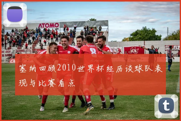 塞纳回顾2010世界杯经历谈球队表现与比赛看点