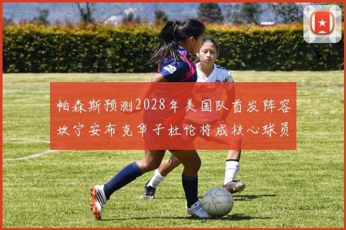 帕森斯预测2028年美国队首发阵容坎宁安布克华子杜伦将成核心球员
