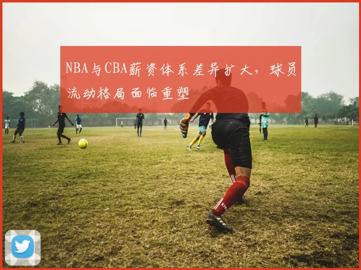 NBA与CBA薪资体系差异扩大，球员流动格局面临重塑