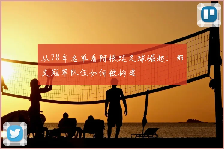从78年名单看阿根廷足球崛起:那支冠军队伍如何被构建