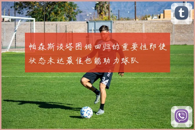 帕森斯谈塔图姆回归的重要性即使状态未达最佳也能助力球队