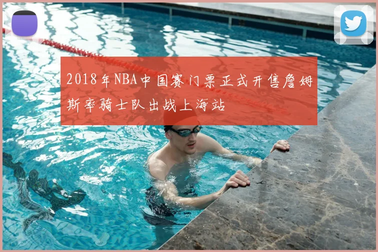 2018年NBA中国赛门票正式开售詹姆斯率骑士队出战上海站