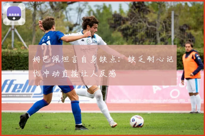 姆巴佩坦言自身缺点:缺乏耐心记仇冲动直接让人反感