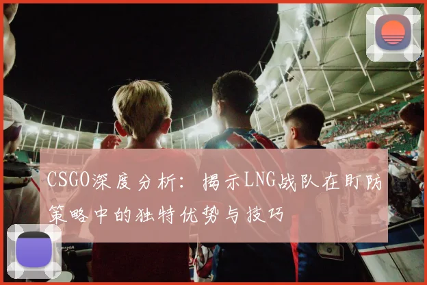 CSGO深度分析:揭示LNG战队在盯防策略中的独特优势与技巧