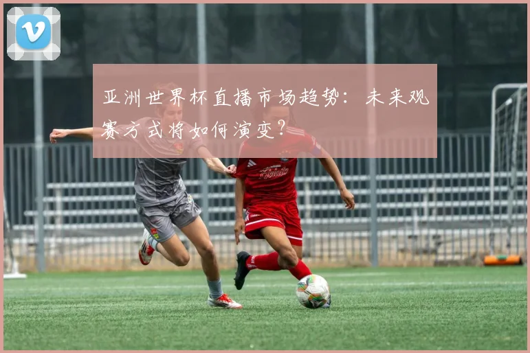 亚洲世界杯直播市场趋势：未来观赛方式将如何演变？