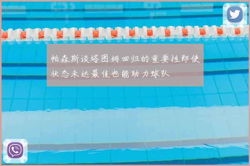 帕森斯谈塔图姆回归的重要性即使状态未达最佳也能助力球队