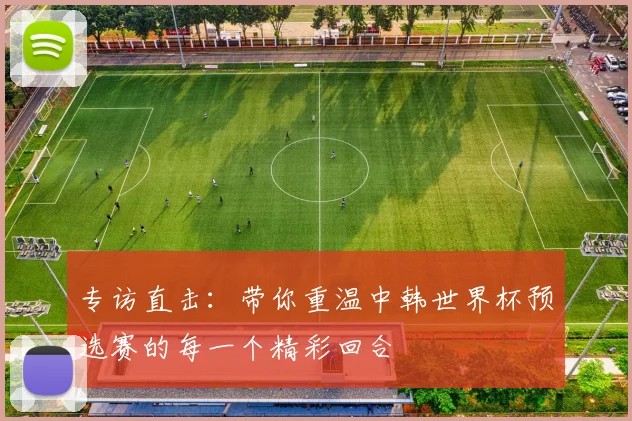 专访直击：带你重温中韩世界杯预选赛的每一个精彩回合