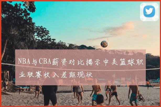 NBA与CBA薪资对比揭示中美篮球职业联赛收入差距现状