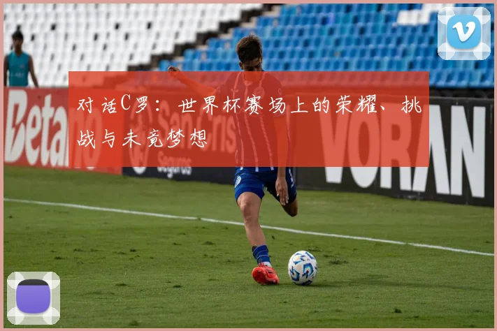 对话C罗:世界杯赛场上的荣耀、挑战与未竟梦想