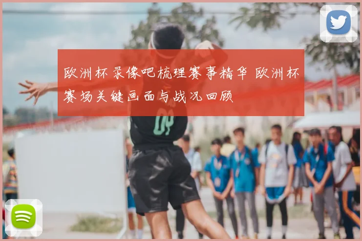 欧洲杯录像吧梳理赛事精华 欧洲杯赛场关键画面与战况回顾
