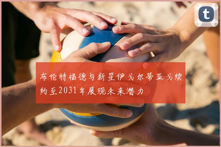 布伦特福德与新星伊戈尔蒂亚戈续约至2031年展现未来潜力